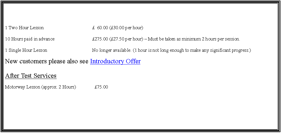 Text Box: 1 Two Hour Lesson			  60.00 (30.00 per hour)10 Hours paid in advance			275.00 (27.50 per hour)  Must be taken as minimum 2 hours per session.1 Single Hour Lesson			No longer available. (1 hour is not long enough to make any significant progress.)New customers please also see Introductory OfferAfter Test ServicesMotorway Lesson (approx. 2 Hours)	  75.00